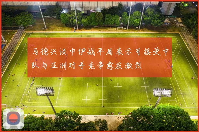 马德兴谈中伊战平局表示可接受中队与亚洲对手竞争愈发激烈