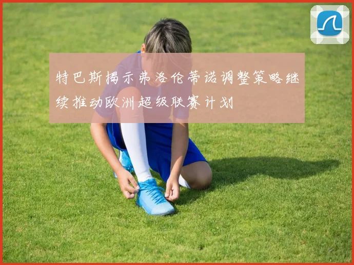 特巴斯揭示弗洛伦蒂诺调整策略继续推动欧洲超级联赛计划