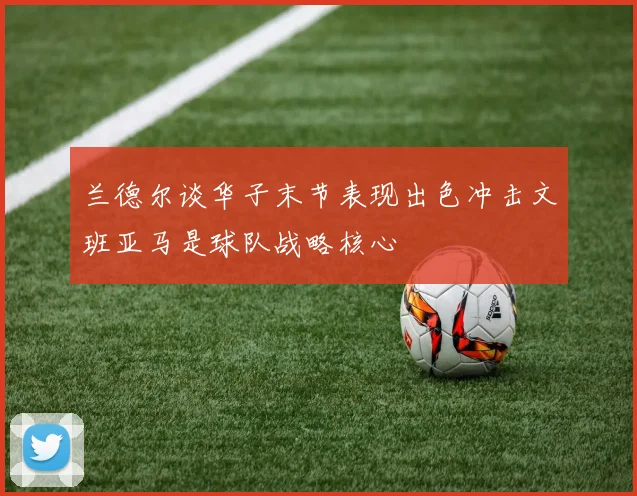 兰德尔谈华子末节表现出色冲击文班亚马是球队战略核心