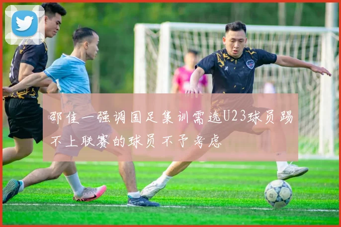 邵佳一强调国足集训需选U23球员踢不上联赛的球员不予考虑