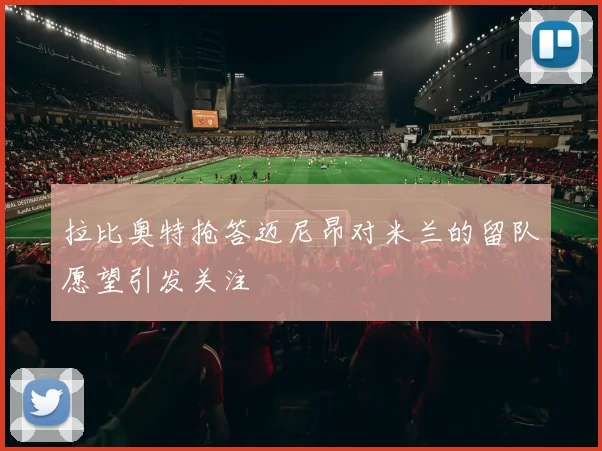 拉比奥特抢答迈尼昂对米兰的留队愿望引发关注