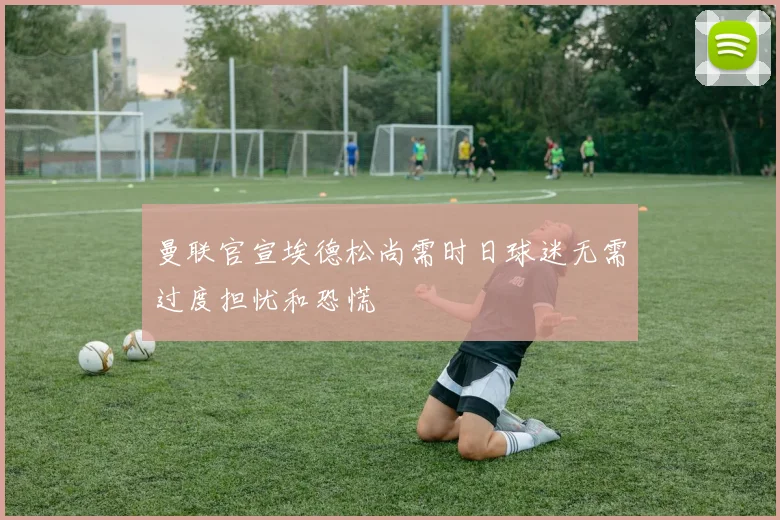 曼联官宣埃德松尚需时日球迷无需过度担忧和恐慌