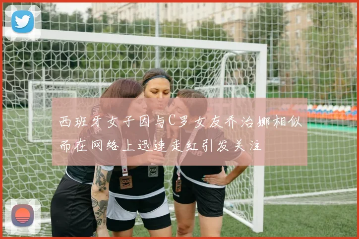 西班牙女子因与C罗女友乔治娜相似而在网络上迅速走红引发关注