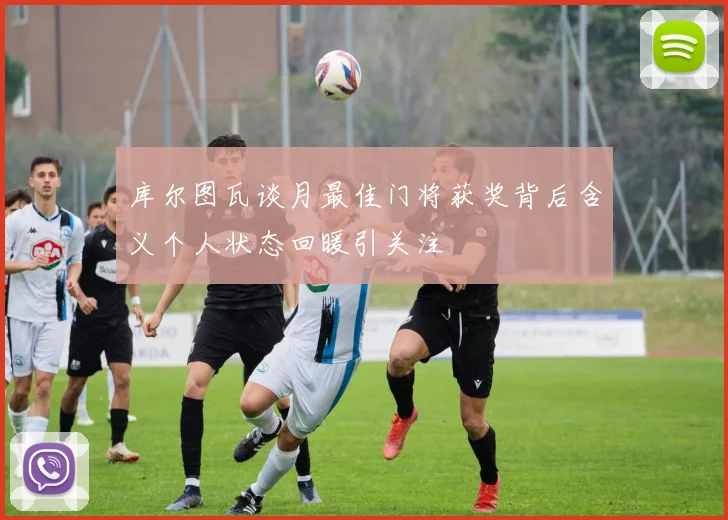 库尔图瓦谈月最佳门将获奖背后含义个人状态回暖引关注