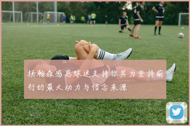 杨瀚森感恩球迷支持称其为坚持前行的最大动力与信念来源