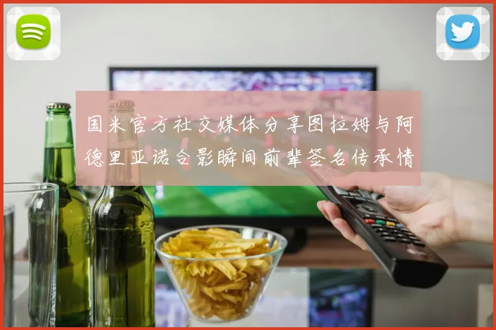 国米官方社交媒体分享图拉姆与阿德里亚诺合影瞬间前辈签名传承情怀