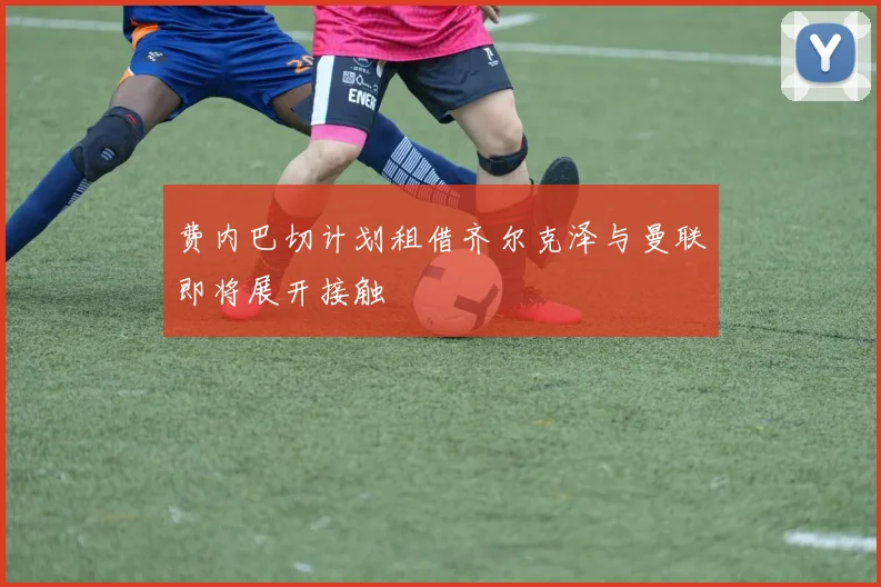 费内巴切计划租借齐尔克泽与曼联即将展开接触