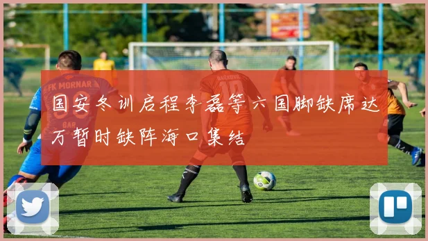 国安冬训启程李磊等六国脚缺席达万暂时缺阵海口集结