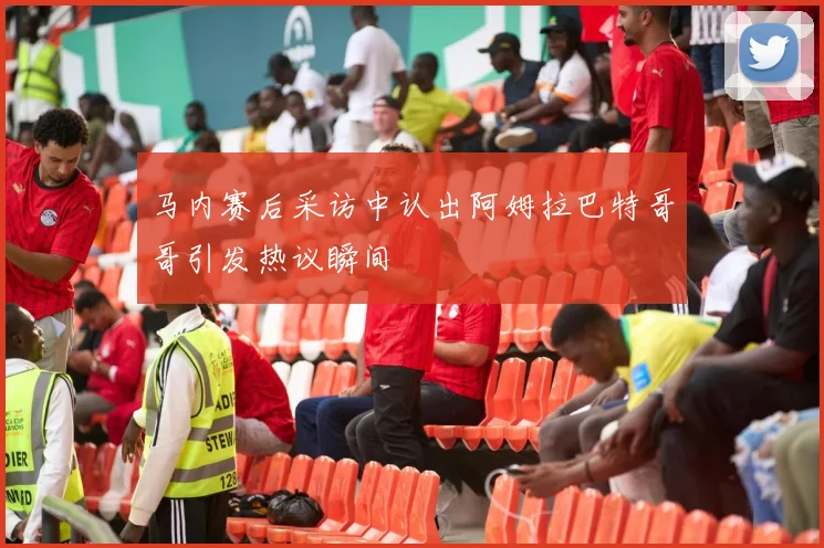 马内赛后采访中认出阿姆拉巴特哥哥引发热议瞬间