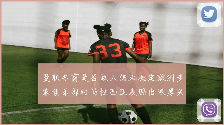 曼联冬窗是否放人仍未决定欧洲多家俱乐部对马拉西亚表现出浓厚兴趣