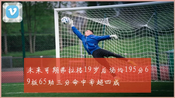 未来可期弗拉格19岁后场均195分69板65助三分命中率超四成