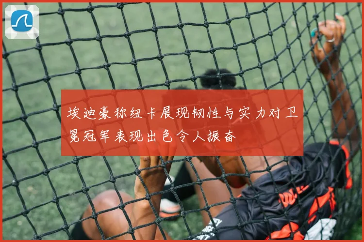 埃迪豪称纽卡展现韧性与实力对卫冕冠军表现出色令人振奋