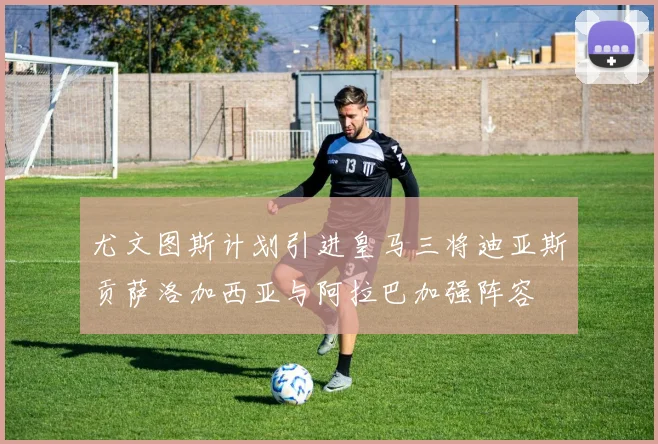 尤文图斯计划引进皇马三将迪亚斯贡萨洛加西亚与阿拉巴加强阵容