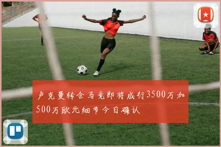 卢克曼转会马竞即将成行3500万加500万欧元细节今日确认
