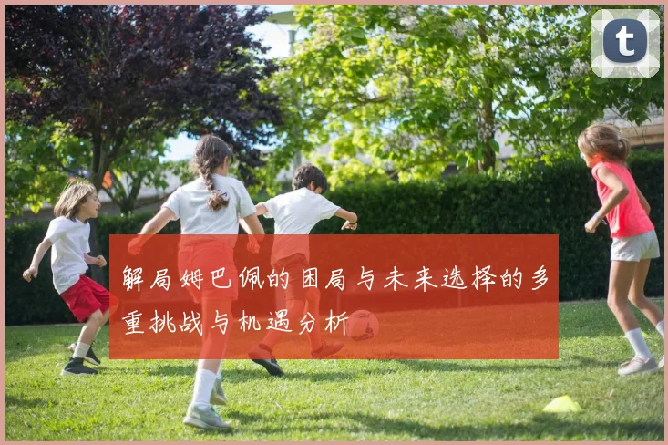 解局姆巴佩的困局与未来选择的多重挑战与机遇分析