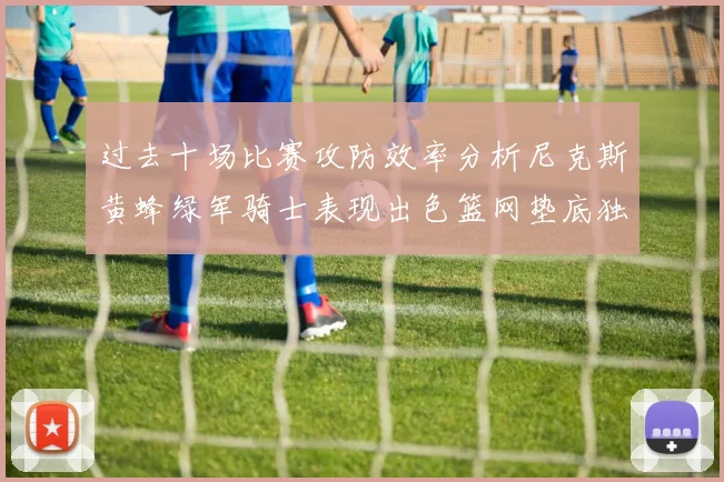 过去十场比赛攻防效率分析尼克斯黄蜂绿军骑士表现出色篮网垫底独占鳌头