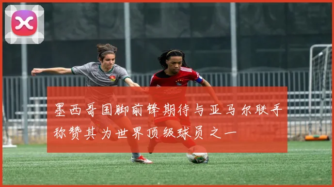 墨西哥国脚前锋期待与亚马尔联手称赞其为世界顶级球员之一