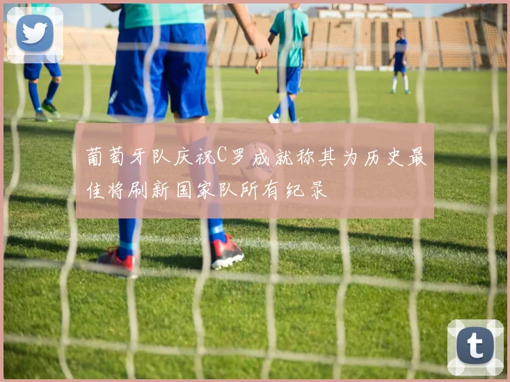葡萄牙队庆祝C罗成就称其为历史最佳将刷新国家队所有纪录