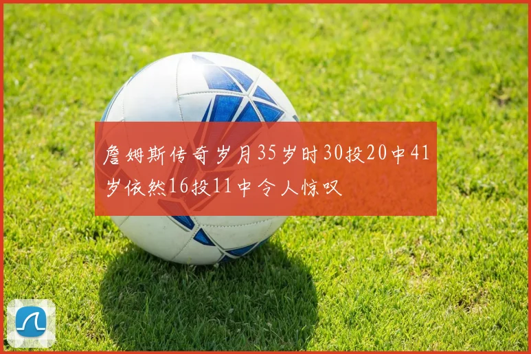 詹姆斯传奇岁月35岁时30投20中41岁依然16投11中令人惊叹